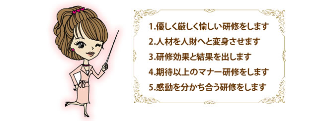 1.優しく厳しく愉しい研修をします　2.人材を人財へと変身させます　3.研修効果と結果を出します　4.期待以上のマナー研修をします　5.感動を分かち合う研修をします