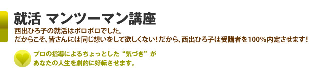 就活 マンツーマン講座　西出ひろ子の就活はボロボロでした。　だからこそ、皆さんには同じ想いをして欲しくない！だから、西出ひろ子は受講者を100％内定させます！　プロの指導によるちょっとした“気づき”があなたの人生を劇的に好転させます。